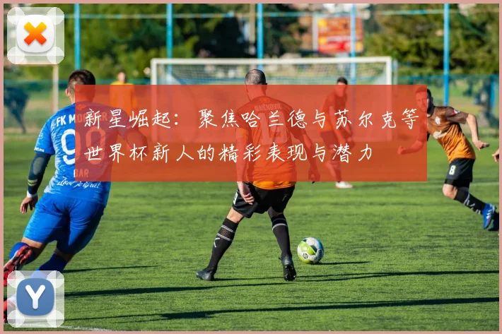 新星崛起：聚焦哈兰德与苏尔克等世界杯新人的精彩表现与潜力