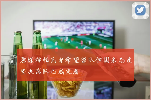 意媒称帕瓦尔希望留队但国米态度坚决离队已成定局