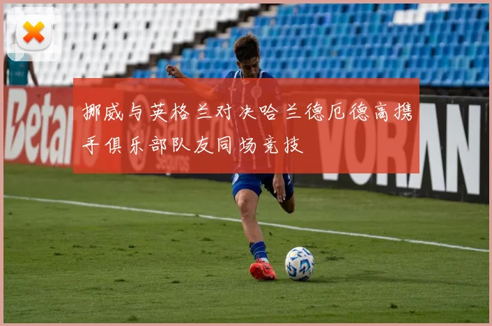 挪威与英格兰对决哈兰德厄德高携手俱乐部队友同场竞技