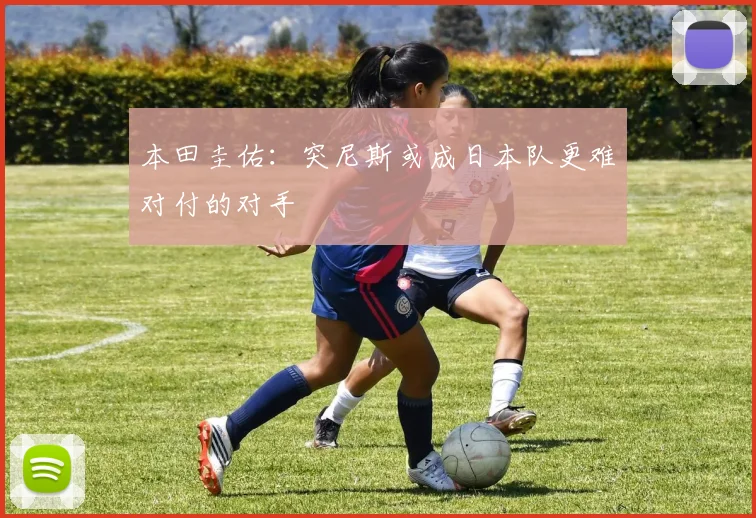 本田圭佑：突尼斯或成日本队更难对付的对手