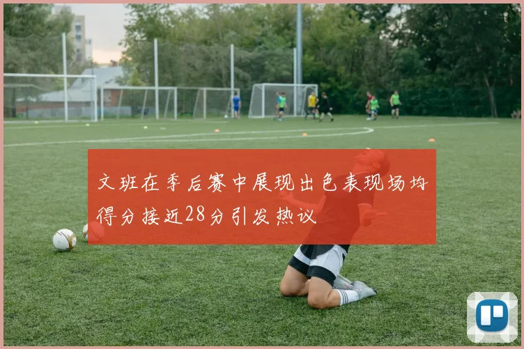 文班在季后赛中展现出色表现场均得分接近28分引发热议