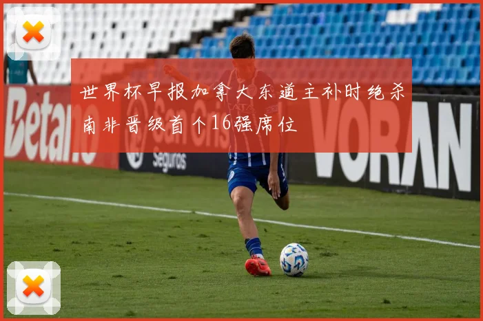世界杯早报加拿大东道主补时绝杀南非晋级首个16强席位