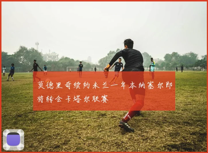 莫德里奇续约米兰一年本纳塞尔即将转会卡塔尔联赛
