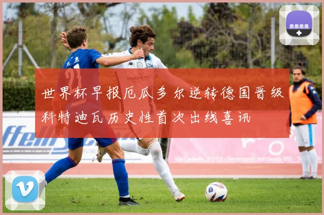 世界杯早报厄瓜多尔逆转德国晋级科特迪瓦历史性首次出线喜讯