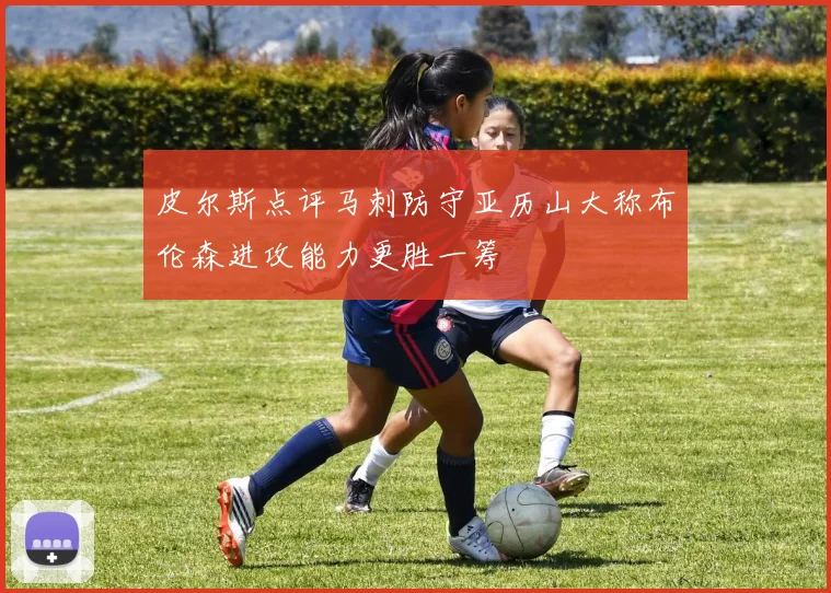 皮尔斯点评马刺防守亚历山大称布伦森进攻能力更胜一筹