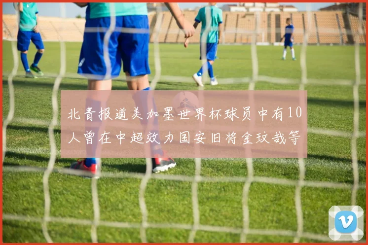 北青报道美加墨世界杯球员中有10人曾在中超效力国安旧将金玟哉等三人入选