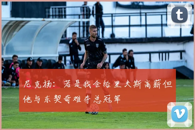 尼克杨：若是我会给里夫斯高薪但他与东契奇难夺总冠军